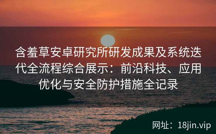 含羞草安卓研究所研发成果及系统迭代全流程综合展示：前沿科技、应用优化与安全防护措施全记录