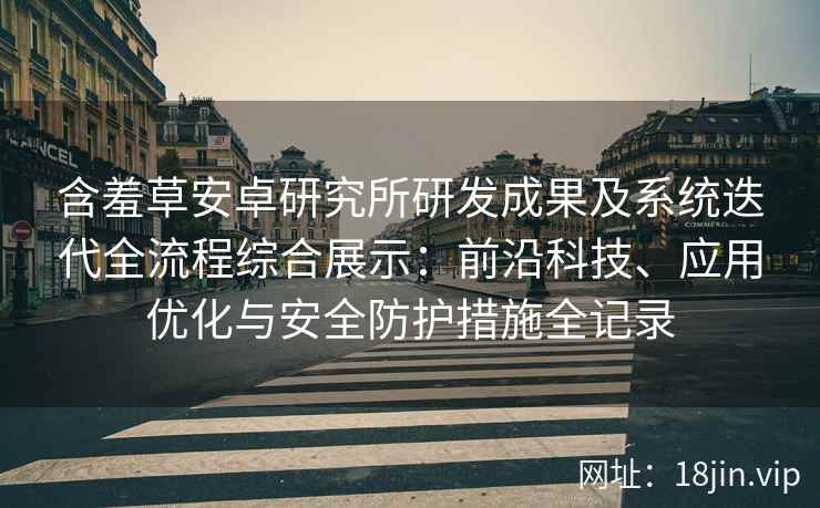 含羞草安卓研究所研发成果及系统迭代全流程综合展示：前沿科技、应用优化与安全防护措施全记录