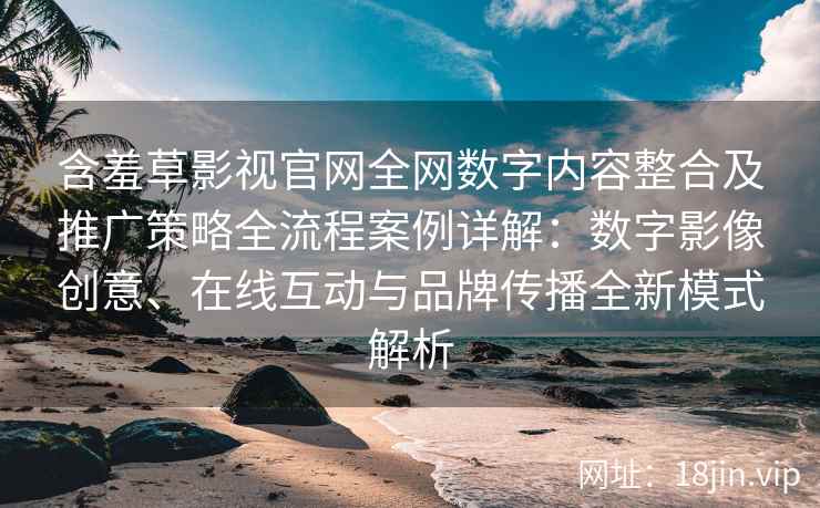 含羞草影视官网全网数字内容整合及推广策略全流程案例详解：数字影像创意、在线互动与品牌传播全新模式解析