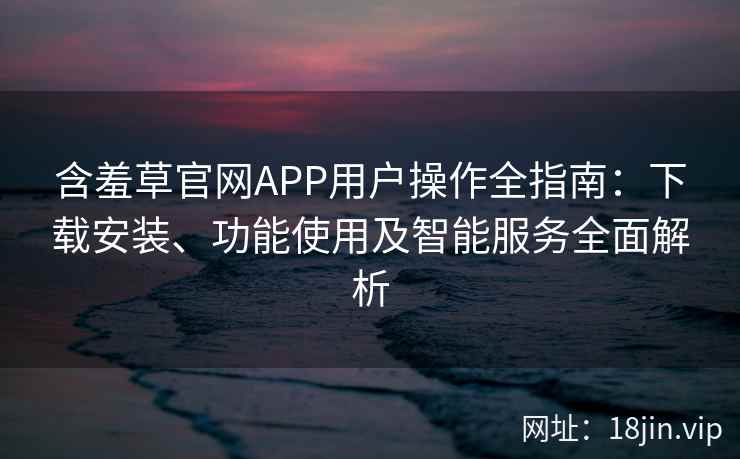 含羞草官网APP用户操作全指南：下载安装、功能使用及智能服务全面解析