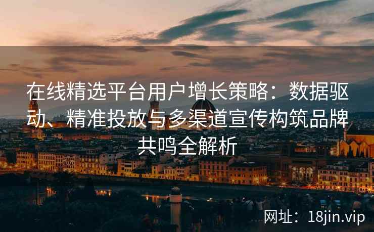 在线精选平台用户增长策略：数据驱动、精准投放与多渠道宣传构筑品牌共鸣全解析