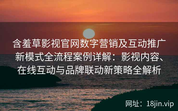 含羞草影视官网数字营销及互动推广新模式全流程案例详解：影视内容、在线互动与品牌联动新策略全解析