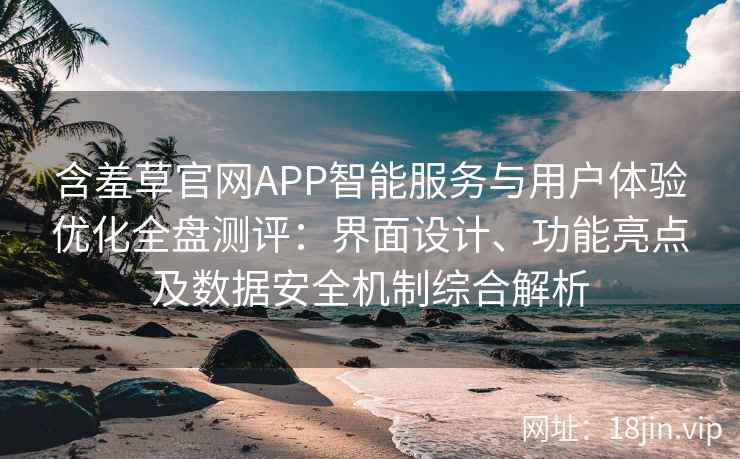 含羞草官网APP智能服务与用户体验优化全盘测评：界面设计、功能亮点及数据安全机制综合解析