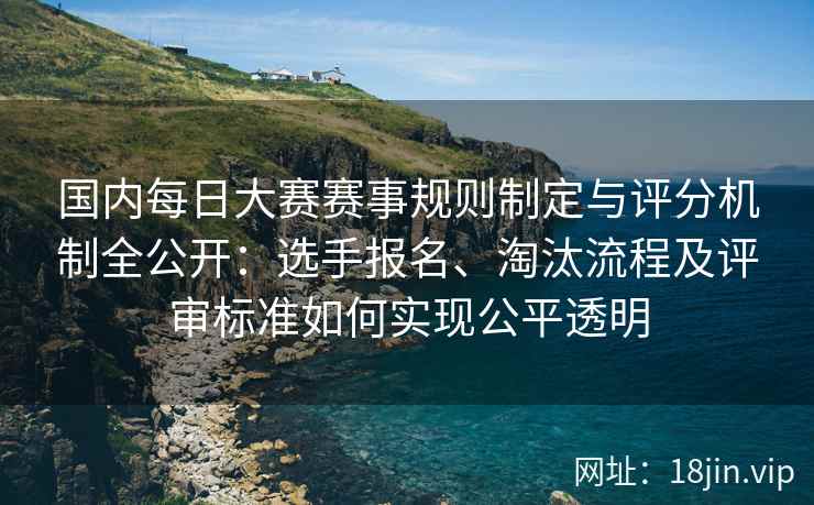 国内每日大赛赛事规则制定与评分机制全公开：选手报名、淘汰流程及评审标准如何实现公平透明