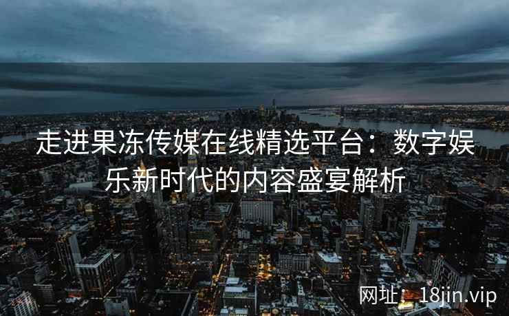 走进果冻传媒在线精选平台：数字娱乐新时代的内容盛宴解析
