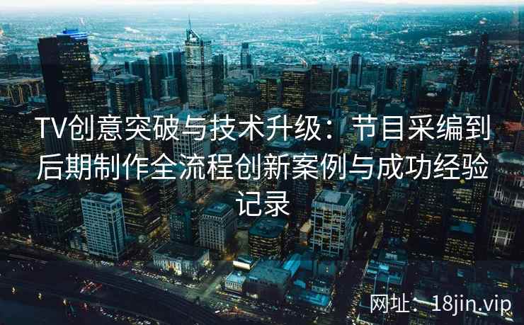 TV创意突破与技术升级：节目采编到后期制作全流程创新案例与成功经验记录