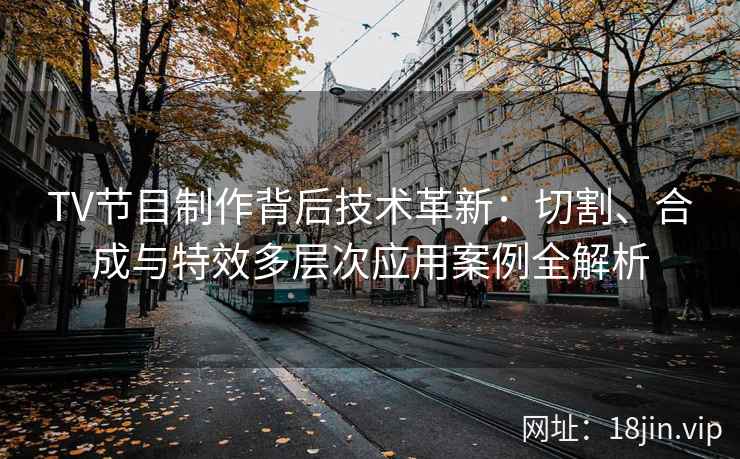 TV节目制作背后技术革新：切割、合成与特效多层次应用案例全解析