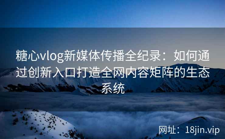 糖心vlog新媒体传播全纪录：如何通过创新入口打造全网内容矩阵的生态系统