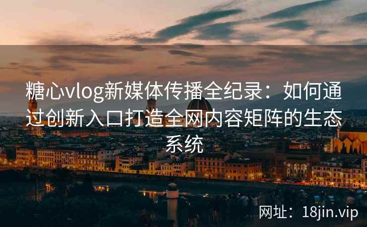 糖心vlog新媒体传播全纪录：如何通过创新入口打造全网内容矩阵的生态系统