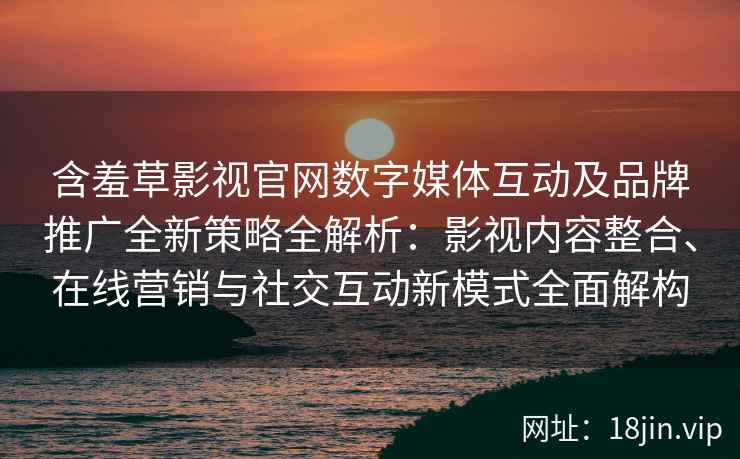 含羞草影视官网数字媒体互动及品牌推广全新策略全解析：影视内容整合、在线营销与社交互动新模式全面解构
